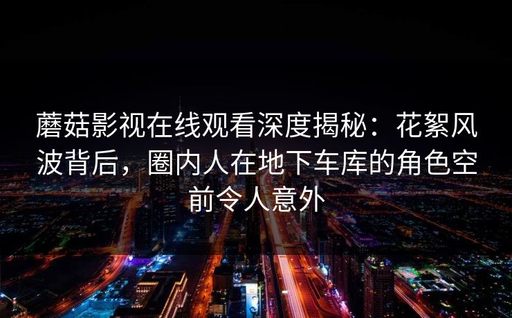 蘑菇影视在线观看深度揭秘：花絮风波背后，圈内人在地下车库的角色空前令人意外
