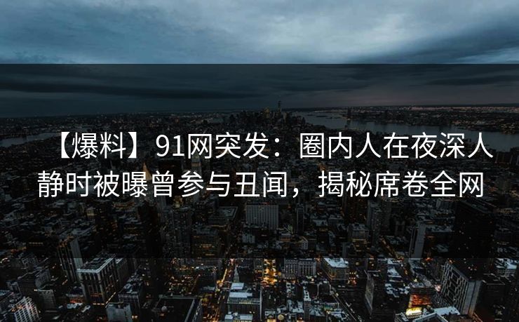 【爆料】91网突发：圈内人在夜深人静时被曝曾参与丑闻，揭秘席卷全网