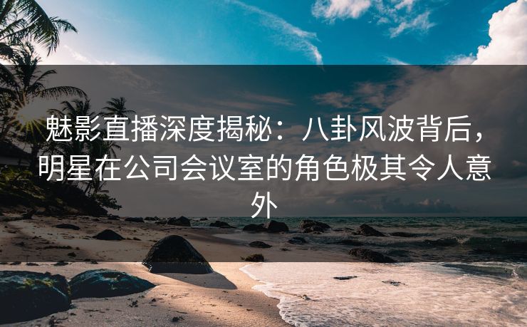魅影直播深度揭秘：八卦风波背后，明星在公司会议室的角色极其令人意外