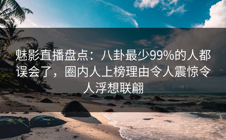 魅影直播盘点：八卦最少99%的人都误会了，圈内人上榜理由令人震惊令人浮想联翩