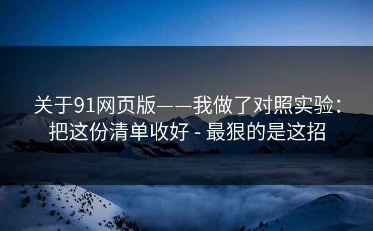 关于91网页版——我做了对照实验:把这份清单收好 - 最狠的是这招 关于91网页版——我做了对照实验:把这份清单收好 - 最狠的是这招