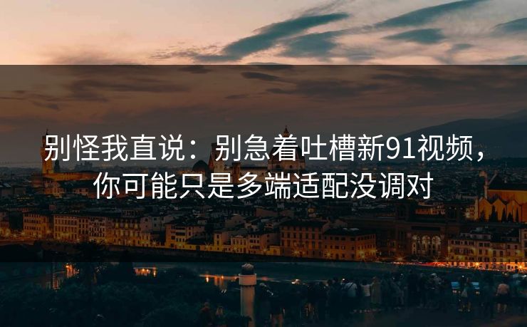 别怪我直说:别急着吐槽新91视频,你可能只是多端适配没调对 别怪我直说:别急着吐槽新91视频,你可能只是多端适配没调对