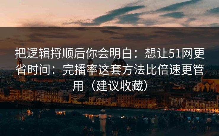 把逻辑捋顺后你会明白：想让51网更省时间：完播率这套方法比倍速更管用（建议收藏）