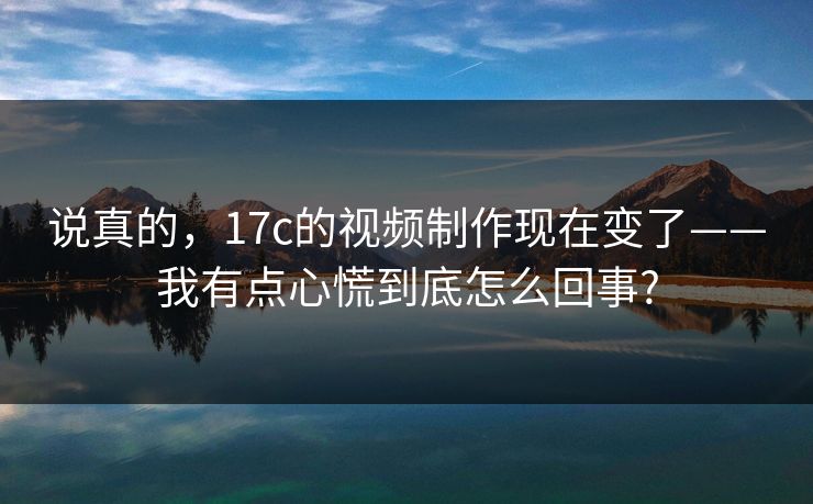 说真的,17c的视频制作现在变了——我有点心慌到底怎么回事? 说真的,17c的视频制作现在变了——我有点心慌到底怎么回事?