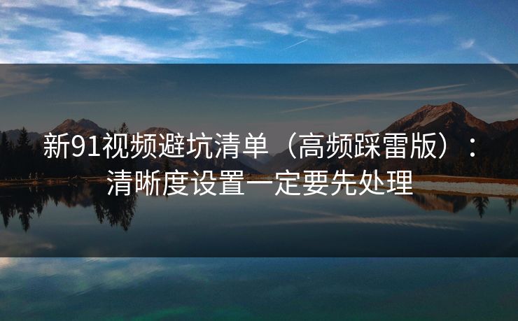 新91视频避坑清单(高频踩雷版):清晰度设置一定要先处理 新91视频避坑清单(高频踩雷版):清晰度设置一定要先处理