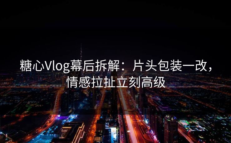 糖心Vlog幕后拆解:片头包装一改,情感拉扯立刻高级 糖心Vlog幕后拆解:片头包装一改,情感拉扯立刻高级