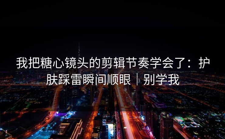 我把糖心镜头的剪辑节奏学会了:护肤踩雷瞬间顺眼|别学我 我把糖心镜头的剪辑节奏学会了:护肤踩雷瞬间顺眼|别学我