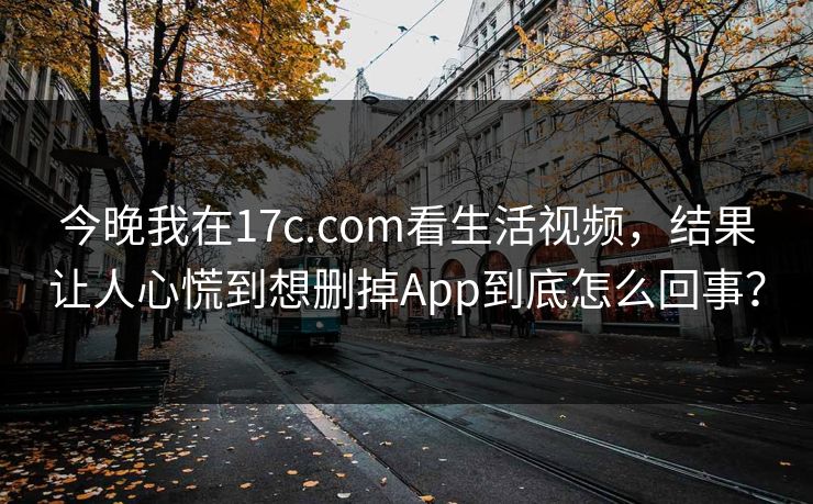 今晚我在17c.com看生活视频,结果让人心慌到想删掉App到底怎么回事? 今晚我在17c.com看生活视频,结果让人心慌到想删掉App到底怎么回事?