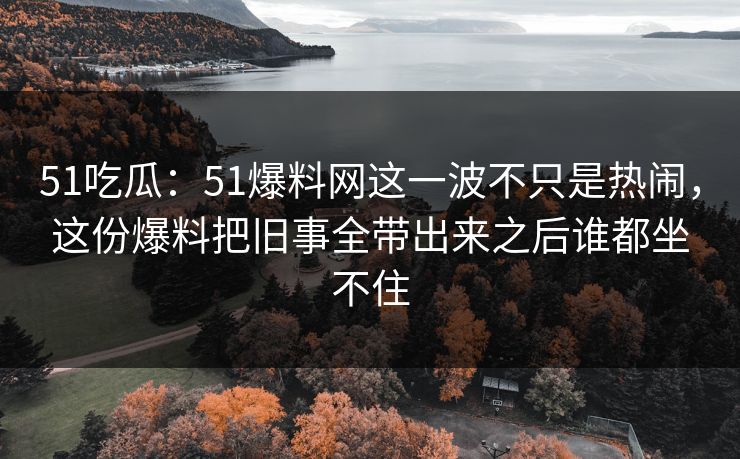 51吃瓜:51爆料网这一波不只是热闹,这份爆料把旧事全带出来之后谁都坐不住 51吃瓜:51爆料网这一波不只是热闹,这份爆料把旧事全带出来之后谁都坐不住