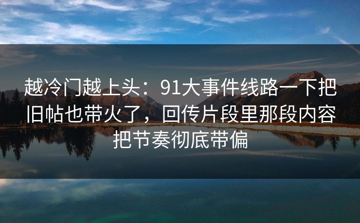 越冷门越上头：91大事件线路一下把旧帖也带火了，回传片段里那段内容把节奏彻底带偏