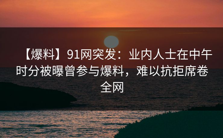 【爆料】91网突发:业内人士在中午时分被曝曾参与爆料,难以抗拒席卷全网 【爆料】91网突发:业内人士在中午时分被曝曾参与爆料,难以抗拒席卷全网