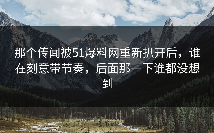 那个传闻被51爆料网重新扒开后,谁在刻意带节奏,后面那一下谁都没想到 那个传闻被51爆料网重新扒开后,谁在刻意带节奏,后面那一下谁都没想到